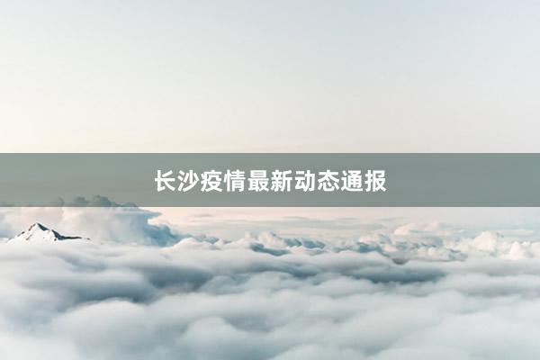 长沙疫情最新动态通报